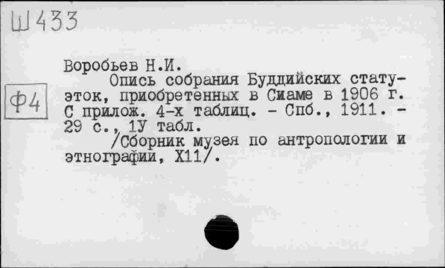 ﻿Ш433
Ф4
Воробьев Н.И.
Опись собрания Буддийских статуэток, приобретенных в Сиаме в 1906 г. С прилож. 4-х таблиц. - Спб., 1911. -29 с.. 1У табл.
/Сборник музея по антропологии и этнографии, XII/.